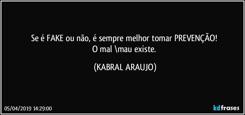 Se é FAKE ou não, é sempre melhor tomar PREVENÇÃO! 
O mal \mau existe. (KABRAL ARAUJO)