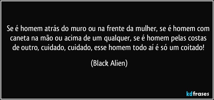Se é homem atrás do muro ou na frente da mulher, se é homem com caneta na mão ou acima de um qualquer, se é homem pelas costas de outro, cuidado, cuidado, esse homem todo aí é só um coitado! (Black Alien)