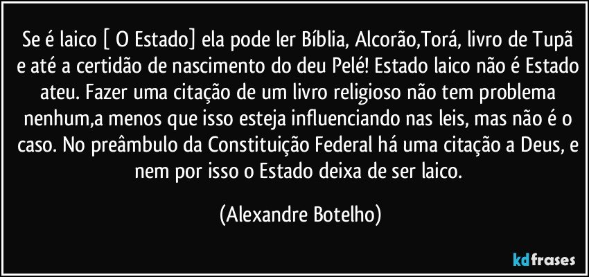 Se é laico [ O Estado]  ela pode ler Bíblia, Alcorão,Torá, livro de Tupã e até a certidão de nascimento do deu Pelé! Estado laico não é Estado ateu. Fazer uma citação de um livro religioso não tem problema nenhum,a menos que isso esteja influenciando nas leis, mas não é o caso. No preâmbulo da Constituição Federal há uma citação a Deus, e nem por isso o Estado deixa de ser laico. (Alexandre Botelho)