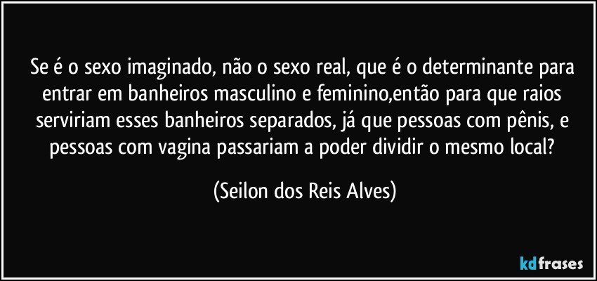 Se é o sexo imaginado, não o sexo real, que é o determinante para entrar em banheiros masculino e feminino,então para que raios serviriam esses banheiros separados, já que pessoas com pênis, e pessoas com vagina passariam a poder dividir o mesmo local? (Seilon dos Reis Alves)