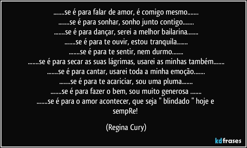 ...se é para falar de amor, é comigo mesmo...
...se é para sonhar, sonho junto contigo...
...se é para dançar, serei a melhor bailarina...
...se é para te ouvir, estou tranquila...
...se é para te sentir, nem   durmo...
...se é para secar as suas lágrimas, usarei as minhas também...
...se é para cantar, usarei toda a minha emoção...
...se é para te acariciar, sou uma pluma...
...se é para fazer o bem, sou muito generosa ...
...se é para o amor acontecer, que seja " blindado "  hoje e   sempRe! (Regina Cury)