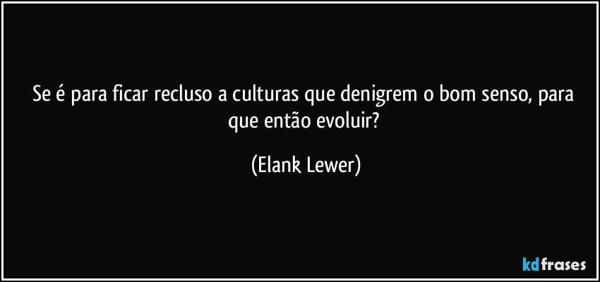 Se é para ficar recluso a culturas que denigrem o bom senso, para que então evoluir? (Elank Lewer)