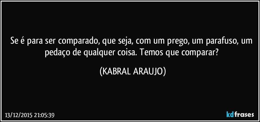 Se é para ser comparado, que seja, com um prego, um parafuso,  um pedaço de qualquer coisa. Temos que comparar? (KABRAL ARAUJO)