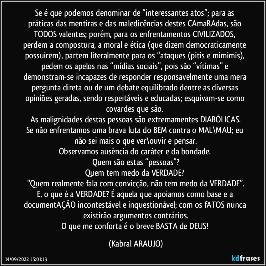 Se é que podemos denominar de “interessantes atos”; para as práticas das mentiras e das maledicências destes CAmaRAdas, são TODOS valentes; porém, para os enfrentamentos CIVILIZADOS, perdem a compostura, a moral e ética (que dizem democraticamente possuírem), partem literalmente para os “ataques (pitis e mimimis), pedem os apelos nas “mídias sociais”, pois são “vítimas” e demonstram-se incapazes de responder responsavelmente uma mera pergunta direta ou de um debate equilibrado dentre as diversas opiniões geradas, sendo respeitáveis e educadas; esquivam-se como covardes que são. 
As malignidades destas pessoas são extremamentes DIABÓLICAS.
Se não enfrentamos uma brava luta do BEM contra o MAL\MAU; eu não sei mais o que ver\ouvir e pensar.
Observamos ausência do caráter e da bondade. 
Quem são estas “pessoas”?
Quem tem medo da VERDADE? 
“Quem realmente fala com convicção, não tem medo da VERDADE”.
E, o que é a VERDADE? É aquela que apoiamos como base e a documentAÇÃO incontestável e inquestionável; com os fATOS nunca existirão argumentos contrários.
O que me conforta é o breve BASTA de DEUS! (KABRAL ARAUJO)