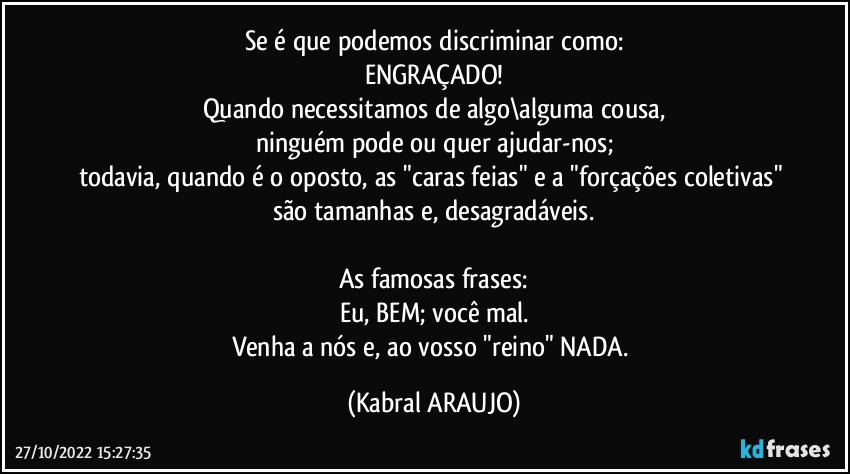 Se é que podemos discriminar como:
ENGRAÇADO!
Quando necessitamos de algo\alguma cousa,
ninguém pode ou quer ajudar-nos;
todavia, quando é o oposto, as "caras feias" e a "forçações coletivas" são tamanhas e, desagradáveis.

As famosas frases:
Eu, BEM; você mal.
Venha a nós e, ao vosso "reino" NADA. (KABRAL ARAUJO)