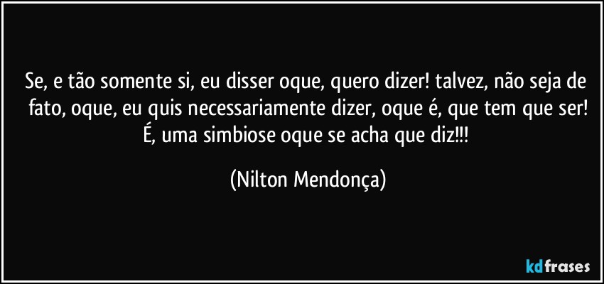 Se, e tão somente si, eu disser oque, quero dizer! talvez, não seja de fato, oque, eu quis necessariamente dizer, oque é, que tem que ser!
É, uma simbiose oque se acha que diz!!! (Nilton Mendonça)