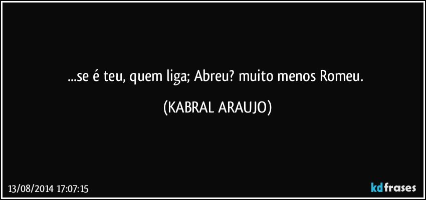 ...se é teu, quem liga; Abreu? muito menos Romeu. (KABRAL ARAUJO)