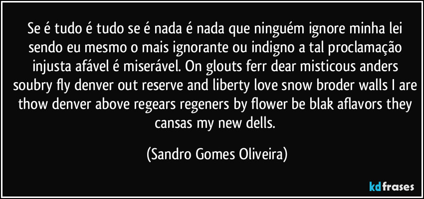 Se é tudo é tudo se é nada é nada que ninguém ignore minha lei sendo eu mesmo o mais ignorante ou indigno a tal proclamação injusta afável é miserável. On glouts ferr dear misticous anders soubry fly denver out reserve and liberty love snow broder walls I are thow denver above regears regeners by flower be blak aflavors they cansas my new dells. (Sandro Gomes Oliveira)