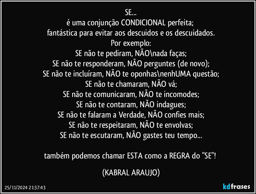 SE...
é uma conjunção CONDICIONAL perfeita; 
fantástica para evitar aos descuidos e os descuidados.
Por exemplo:
SE não te pediram, NÃO\nada faças;
SE não te responderam, NÃO perguntes (de novo);
SE não te incluíram, NÃO te oponhas\nenhUMA questão;
SE não te chamaram, NÃO vá;
SE não te comunicaram, NÃO te incomodes;
SE não te contaram, NÃO indagues;
SE não te falaram a Verdade, NÃO confies mais;
SE não te respeitaram, NÃO te envolvas;
SE não te escutaram, NÃO gastes teu tempo...

também podemos chamar ESTA como a REGRA do "SE"! (KABRAL ARAUJO)