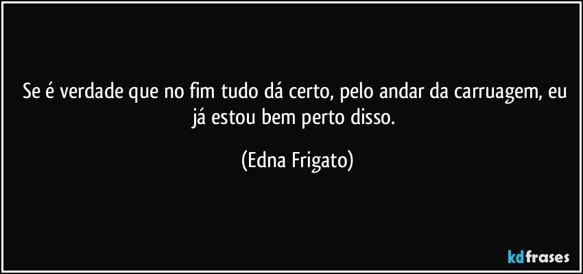 Se é verdade que no fim tudo dá certo, pelo andar da carruagem, eu já estou bem perto disso. (Edna Frigato)