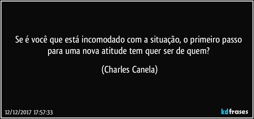 Se é você que está incomodado com a situação, o primeiro passo para uma nova atitude tem quer ser de quem? (Charles Canela)