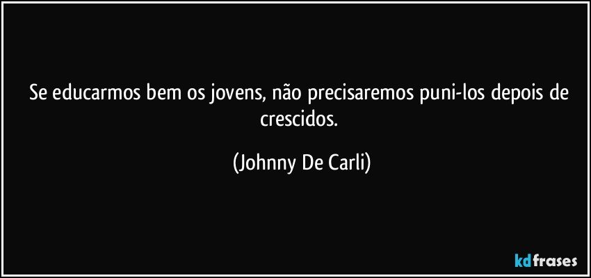 Se educarmos bem os jovens, não precisaremos puni-los depois de crescidos. (Johnny De Carli)