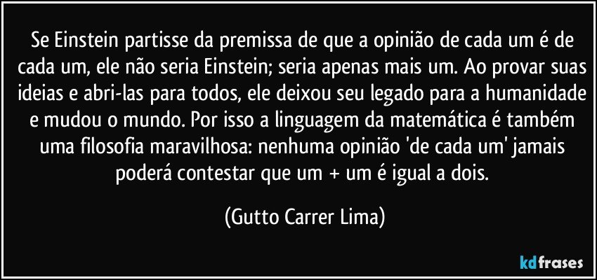 Se Einstein partisse da premissa de que a opinião de cada um é de cada um, ele não seria Einstein; seria apenas mais um. Ao provar suas ideias e abri-las para todos, ele deixou seu legado para a humanidade e mudou o mundo. Por isso a linguagem da matemática é também uma filosofia maravilhosa: nenhuma opinião 'de cada um' jamais poderá contestar que um + um é igual a dois. (Gutto Carrer Lima)