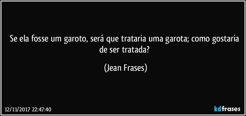 Se ela fosse um garoto, será que trataria uma garota; como gostaria de ser tratada? (Jean Frases)