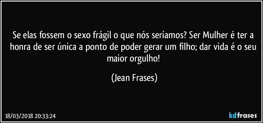 Se elas fossem o sexo frágil o que nós seríamos? Ser Mulher é ter a honra de ser única a ponto de poder gerar um filho; dar vida é o seu maior orgulho! (Jean Frases)