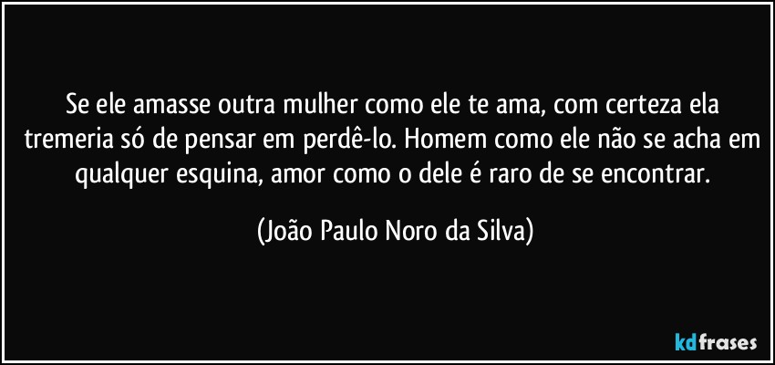 Se ele amasse outra mulher como ele te ama, com certeza ela tremeria só de pensar em perdê-lo. Homem como ele não se acha em qualquer esquina, amor como o dele é raro de se encontrar. (João Paulo Noro da Silva)