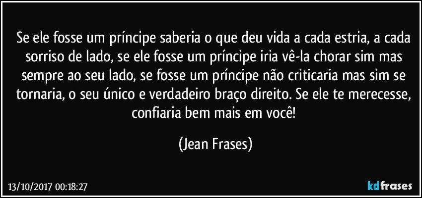 Se ele fosse um príncipe saberia o que deu vida a cada estria, a cada sorriso de lado, se ele fosse um príncipe iria vê-la chorar sim mas sempre ao seu lado, se fosse um príncipe não criticaria mas sim se tornaria, o seu único e verdadeiro braço direito. Se ele te merecesse, confiaria bem mais em você! (Jean Frases)