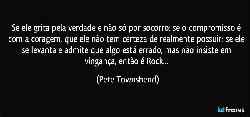 Se ele grita pela verdade e não só por socorro; se o compromisso é com a coragem, que ele não tem certeza de realmente possuir; se ele se levanta e admite que algo está errado, mas não insiste em vingança, então é Rock... (Pete Townshend)