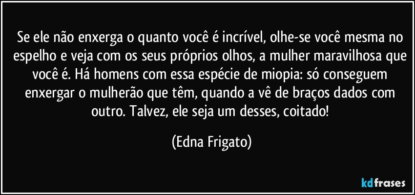 Se ele não enxerga o quanto você é incrível, olhe-se você mesma no espelho e veja com os seus próprios olhos, a mulher maravilhosa que você é. Há homens com essa espécie de miopia: só conseguem enxergar o mulherão que têm, quando a vê de braços dados com outro. Talvez, ele seja um desses, coitado! (Edna Frigato)