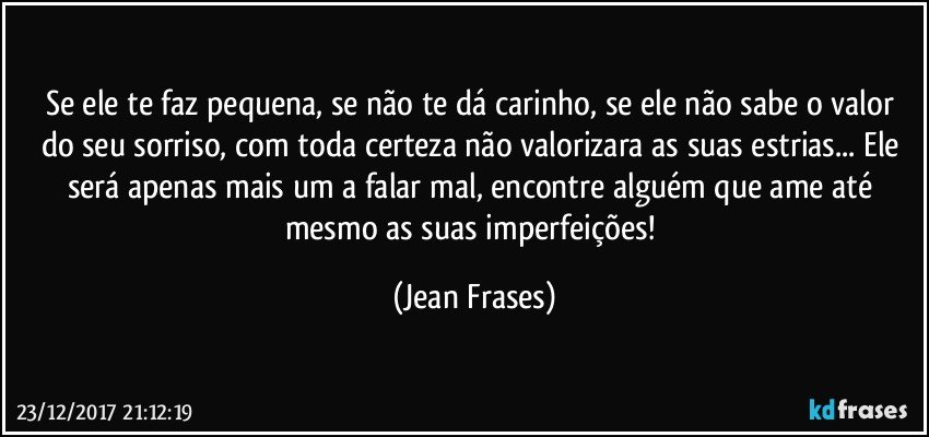 Se ele te faz pequena, se não te dá carinho, se ele não sabe o valor do seu sorriso, com toda certeza não valorizara as suas estrias... Ele será apenas mais um a falar mal, encontre alguém que ame até mesmo as suas imperfeições! (Jean Frases)