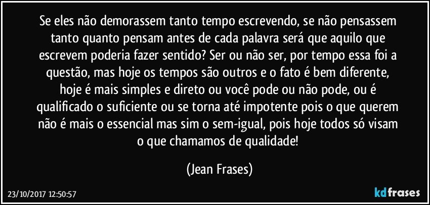 Se eles não demorassem tanto tempo escrevendo, se não pensassem tanto quanto pensam antes de cada palavra será que aquilo que escrevem poderia fazer sentido? Ser ou não ser, por tempo essa foi a questão, mas hoje os tempos são outros e o fato é bem diferente, hoje é mais simples e direto ou você pode ou não pode, ou é qualificado o suficiente ou se torna até impotente pois o que querem não é mais o essencial mas sim o sem-igual, pois hoje todos só visam o que chamamos de qualidade! (Jean Frases)