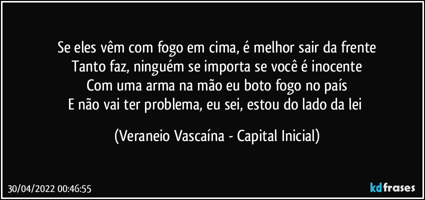 Se eles vêm com fogo em cima, é melhor sair da frente
Tanto faz, ninguém se importa se você é inocente
Com uma arma na mão eu boto fogo no país
E não vai ter problema, eu sei, estou do lado da lei (Veraneio Vascaína - Capital Inicial)