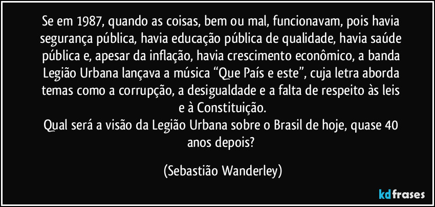 Se em 1987, quando as coisas, bem ou mal, funcionavam, pois havia segurança pública, havia educação pública de qualidade, havia saúde pública e, apesar da inflação, havia crescimento econômico, a banda Legião Urbana lançava a música “Que País e este”, cuja letra aborda temas como a corrupção, a desigualdade e a falta de respeito às leis e à Constituição.
Qual será a visão da Legião Urbana sobre o Brasil de hoje, quase 40 anos depois? (Sebastião Wanderley)