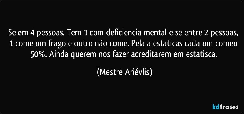 Se em 4 pessoas. Tem 1 com deficiencia mental e se entre 2 pessoas, 1 come um frago e outro não come. Pela a estaticas cada um comeu 50%. Ainda querem nos fazer acreditarem em estatisca. (Mestre Ariévlis)