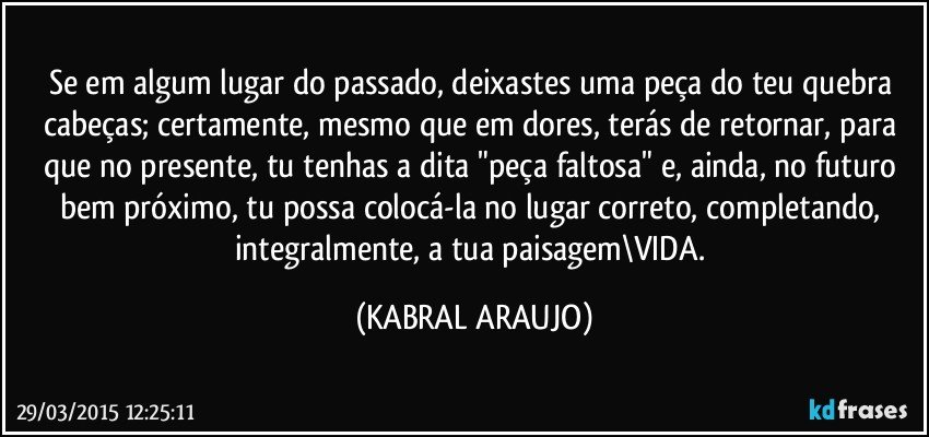 Se em algum lugar do passado, deixastes uma peça do teu quebra cabeças; certamente, mesmo que em dores, terás de retornar, para que no presente, tu tenhas a dita "peça faltosa" e, ainda, no futuro bem próximo, tu possa colocá-la no lugar correto, completando, integralmente, a tua paisagem\VIDA. (KABRAL ARAUJO)