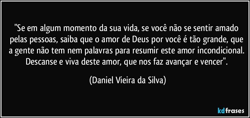 "Se em algum momento da sua vida, se você não se sentir amado pelas pessoas, saiba que o amor de Deus por você é tão grande, que a gente não tem nem palavras para resumir este amor incondicional. Descanse e viva deste amor, que nos faz avançar e vencer". (Daniel Vieira da Silva)