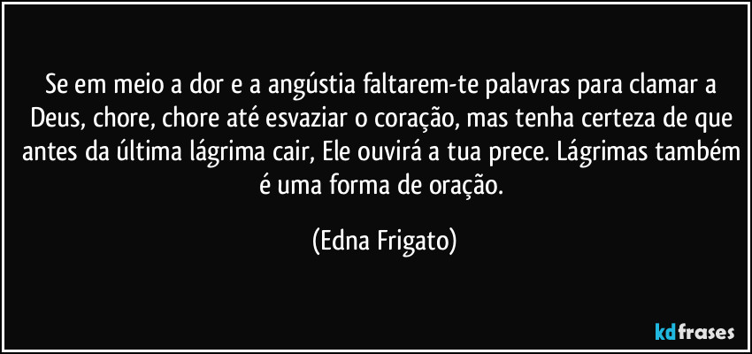 Se em meio a dor e a angústia faltarem-te palavras para clamar a Deus, chore, chore até esvaziar o coração, mas tenha certeza de que antes da última lágrima cair, Ele ouvirá a tua prece. Lágrimas também é uma forma de oração. (Edna Frigato)