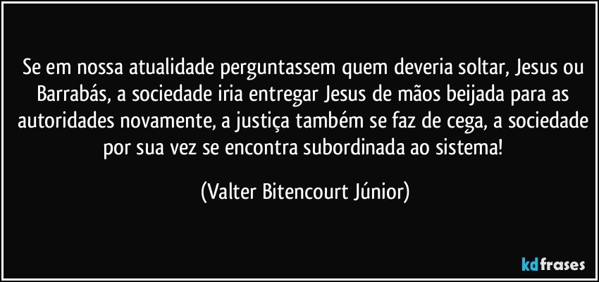 Se em nossa atualidade perguntassem quem deveria soltar, Jesus ou Barrabás, a sociedade iria entregar Jesus de mãos beijada para as autoridades novamente, a justiça também se faz de cega, a sociedade por sua vez se encontra subordinada ao sistema! (Valter Bitencourt Júnior)