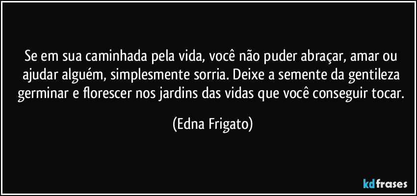 Se em sua caminhada pela vida, você não puder abraçar, amar ou ajudar alguém, simplesmente sorria. Deixe a semente da gentileza germinar e florescer nos jardins das vidas que você conseguir tocar. (Edna Frigato)