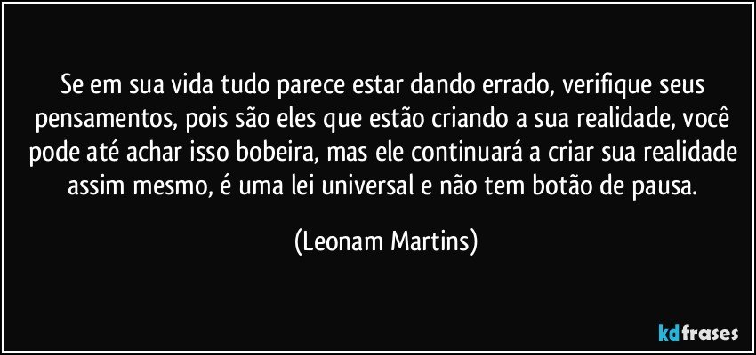 Se em sua vida tudo parece estar dando errado, verifique seus pensamentos, pois são eles que estão criando a sua realidade, você pode até achar isso bobeira, mas ele continuará a criar sua realidade assim mesmo, é uma lei universal e não tem botão de pausa. (Leonam Martins)