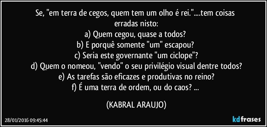 Se, "em terra de cegos, quem tem um olho é rei."...tem coisas erradas nisto:
a) Quem cegou, quase a todos? 
b) E porquê somente "um" escapou? 
c) Seria este governante "um ciclope"?
d) Quem o nomeou, "vendo" o seu privilégio visual dentre todos?
e) As tarefas são eficazes e produtivas no reino?
f) É uma terra de ordem, ou do caos? ... (KABRAL ARAUJO)