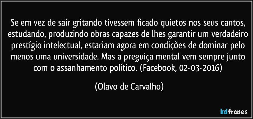 Se em vez de sair gritando tivessem ficado quietos nos seus cantos, estudando, produzindo obras capazes de lhes garantir um verdadeiro prestígio intelectual, estariam agora em condições de dominar pelo menos uma universidade. Mas a preguiça mental vem sempre junto com o assanhamento político. (Facebook, 02-03-2016) (Olavo de Carvalho)