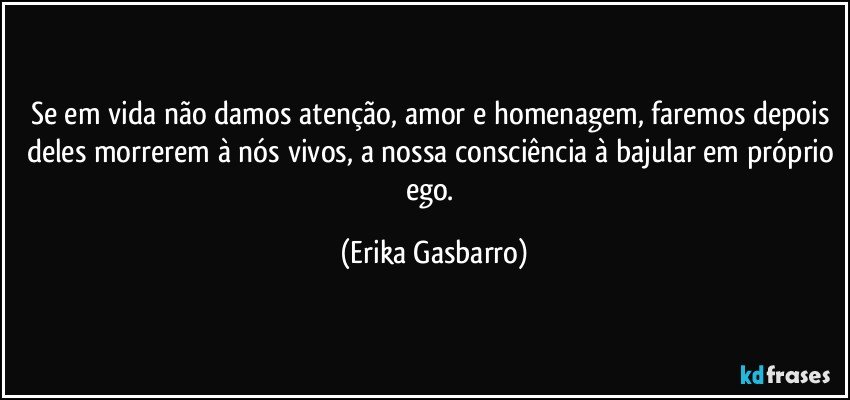 Se em vida não damos atenção, amor e homenagem, faremos depois deles morrerem à nós vivos, a nossa consciência à bajular em próprio ego. (Erika Gasbarro)