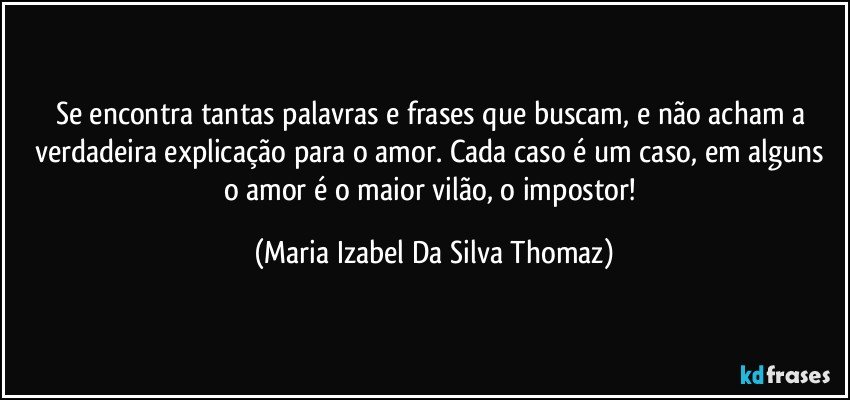 Se encontra tantas palavras e frases que buscam, e não acham a verdadeira explicação para o amor. Cada caso é um caso, em alguns o amor é o maior vilão, o impostor! (Maria Izabel Da Silva Thomaz)