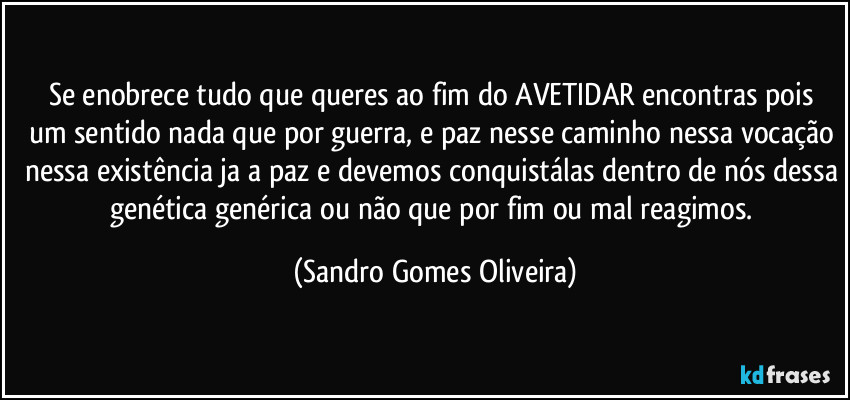 Se enobrece tudo que queres ao fim do AVETIDAR encontras pois  um sentido nada que por guerra, e paz nesse caminho nessa vocação nessa existência ja a paz e devemos conquistálas dentro de nós dessa genética genérica ou não  que por fim ou mal reagimos. (Sandro Gomes Oliveira)