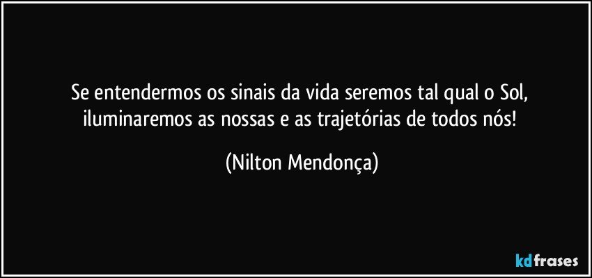 Se entendermos os sinais da vida seremos tal qual o Sol, iluminaremos as nossas e as trajetórias de todos nós! (Nilton Mendonça)