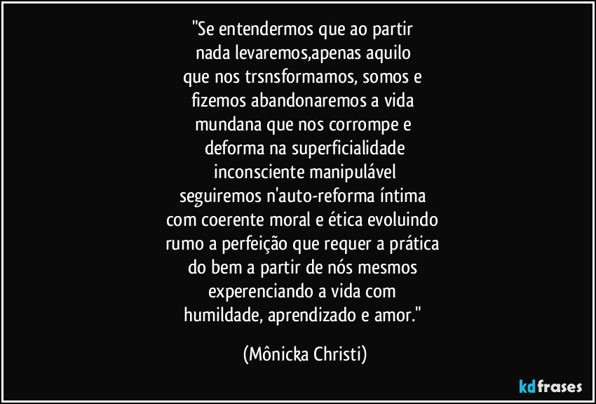 "Se entendermos que ao partir 
nada levaremos,apenas aquilo 
que nos trsnsformamos, somos e 
fizemos abandonaremos a vida 
mundana que nos corrompe e 
deforma na superficialidade
 inconsciente manipulável 
seguiremos n'auto-reforma íntima 
com coerente moral e ética evoluindo 
rumo a perfeição que requer a prática 
do bem a partir de nós mesmos 
experenciando a vida com 
humildade, aprendizado e amor." (Mônicka Christi)