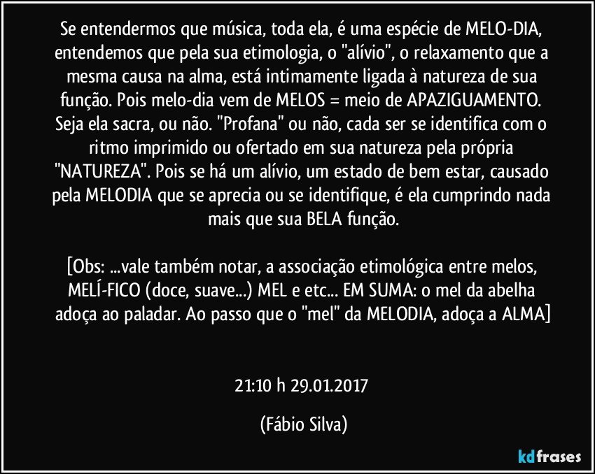 Se entendermos que música, toda ela, é uma espécie de MELO-DIA, entendemos que pela sua etimologia, o "alívio", o relaxamento que a mesma causa na alma, está intimamente ligada à natureza de sua função. Pois melo-dia vem de MELOS = meio de APAZIGUAMENTO. Seja ela sacra, ou não. "Profana" ou não, cada ser se identifica com o ritmo imprimido ou ofertado em sua natureza pela própria "NATUREZA". Pois se há um alívio, um estado de bem estar, causado pela MELODIA que se aprecia ou se identifique, é ela cumprindo nada mais que sua BELA função.

[Obs: ...vale também notar, a associação etimológica entre melos, MELÍ-FICO (doce, suave...) MEL e etc... EM SUMA: o mel da abelha adoça ao paladar. Ao passo que o "mel" da MELODIA, adoça a ALMA]


21:10 h 29.01.2017 (Fábio Silva)