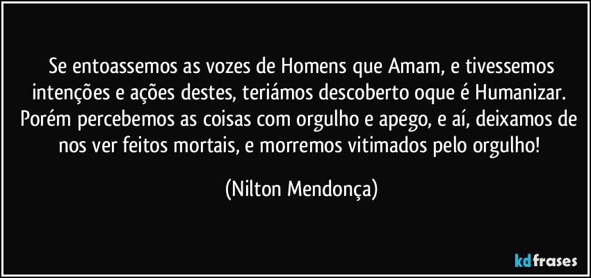 ⁠Se entoassemos as vozes de Homens que Amam, e tivessemos intenções e ações destes, teriámos descoberto oque é Humanizar. Porém percebemos as coisas com orgulho e apego, e aí, deixamos de nos ver feitos mortais, e morremos vitimados pelo orgulho! (Nilton Mendonça)