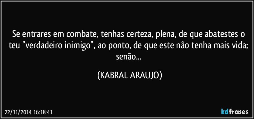 Se entrares em combate, tenhas certeza, plena, de que abatestes o teu "verdadeiro inimigo", ao ponto, de que este não tenha mais vida; senão... (KABRAL ARAUJO)