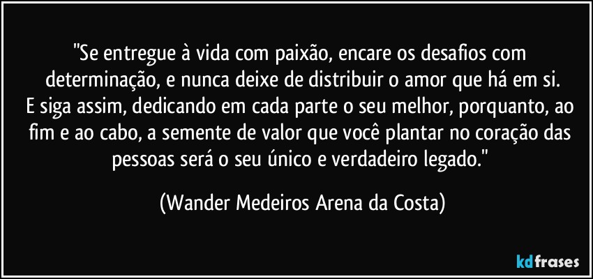 "Se entregue à vida com paixão, encare os desafios com determinação, e nunca deixe de distribuir o amor que há em si.
E siga assim, dedicando em cada parte o seu melhor, porquanto, ao fim e ao cabo, a semente de valor que você plantar no coração das pessoas será o seu único e verdadeiro legado." (Wander Medeiros Arena da Costa)