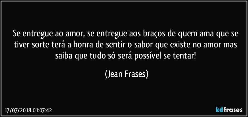 Se entregue ao amor, se entregue aos braços de quem ama que se tiver sorte terá a honra de sentir o sabor que existe no amor mas saiba que tudo só será possível se tentar! (Jean Frases)