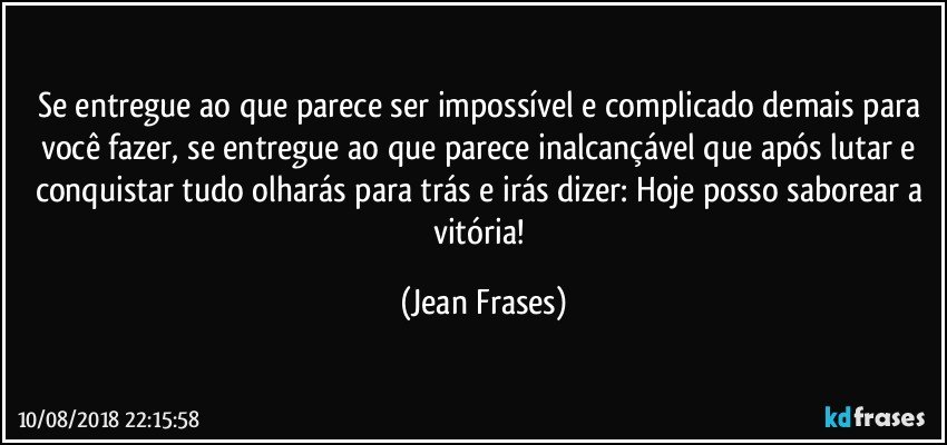 Se entregue ao que parece ser impossível e complicado demais para você fazer, se entregue ao que parece inalcançável que após lutar e conquistar tudo olharás para trás e irás dizer: Hoje posso saborear a vitória! (Jean Frases)