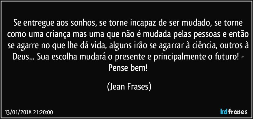 Se entregue aos sonhos, se torne incapaz de ser mudado, se torne como uma criança mas uma que não é mudada pelas pessoas e então se agarre no que lhe dá vida, alguns irão se agarrar à ciência, outros à Deus... Sua escolha mudará o presente e principalmente o futuro! - Pense bem! (Jean Frases)