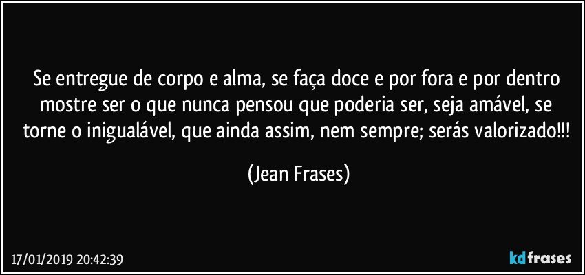 Se entregue de corpo e alma, se faça doce e por fora e por dentro mostre ser o que nunca pensou que poderia ser, seja amável, se torne o inigualável, que ainda assim, nem sempre; serás valorizado!!! (Jean Frases)