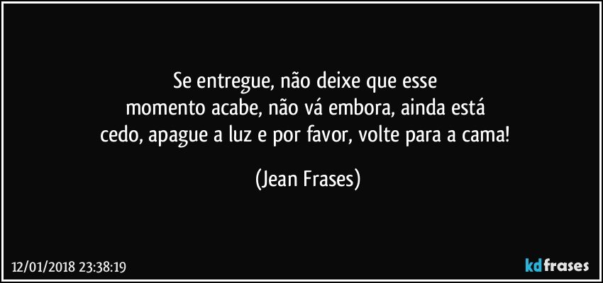 Se entregue, não deixe que esse 
momento acabe, não vá embora, ainda está 
cedo, apague a luz e por favor, volte para a cama! (Jean Frases)